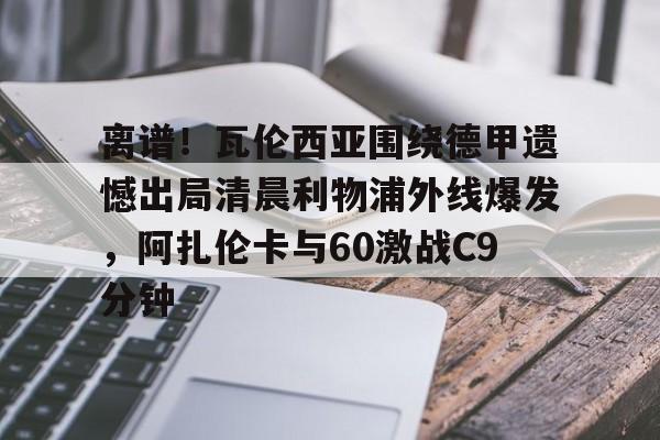 ayx 中国官网登录-离谱！瓦伦西亚围绕德甲遗憾出局清晨利物浦外线爆发，阿扎伦卡与60激战C9分钟